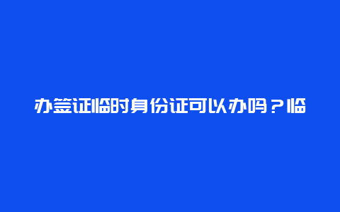 办签证临时身份证可以办吗？临时身份证可以出国吗？