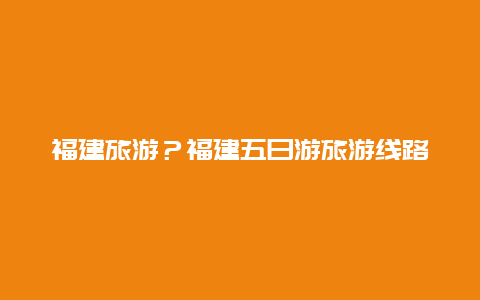 福建旅游？福建五日游旅游线路推荐