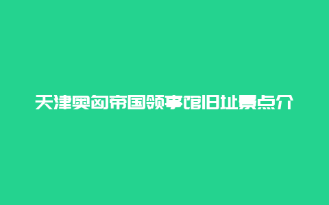 天津奥匈帝国领事馆旧址景点介绍