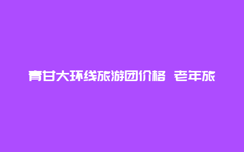 青甘大环线旅游团价格 老年旅游专列价格表