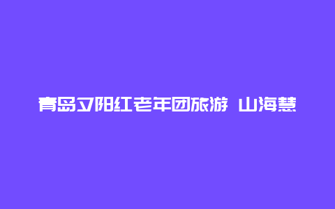 青岛夕阳红老年团旅游 山海慧夕阳红旅行社正规吗？