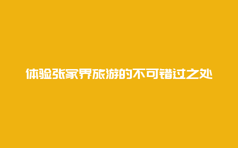 体验张家界旅游的不可错过之处,自然奇观与文化魅力相伴