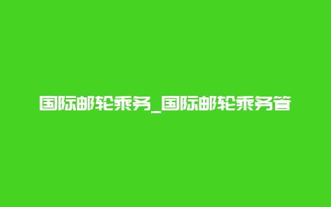 国际邮轮乘务_国际邮轮乘务管理