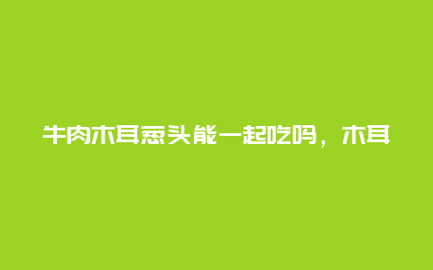 牛肉木耳葱头能一起吃吗，木耳跟葱头能一起吃吗