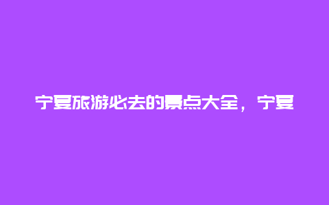 宁夏旅游必去的景点大全，宁夏旅游十大必去景点