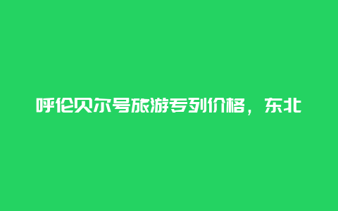 呼伦贝尔号旅游专列价格，东北三省旅游专列有哪些？