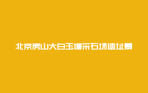 北京房山大白玉塘采石场遗址景点介绍