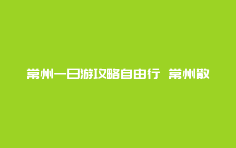 常州一日游攻略自由行 常州散步最佳地点