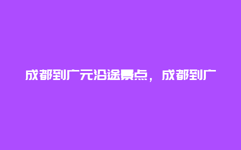 成都到广元沿途景点，成都到广元旅游自由行攻略