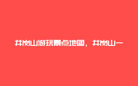 井岗山游玩景点地图，井岗山一日游攻略