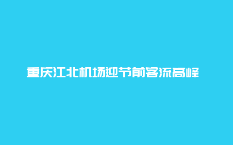 重庆江北机场迎节前客流高峰 这些航班最火