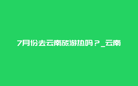 7月份去云南旅游热吗？_云南旅游的最佳季节推荐