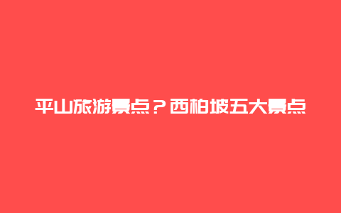 平山旅游景点？西柏坡五大景点