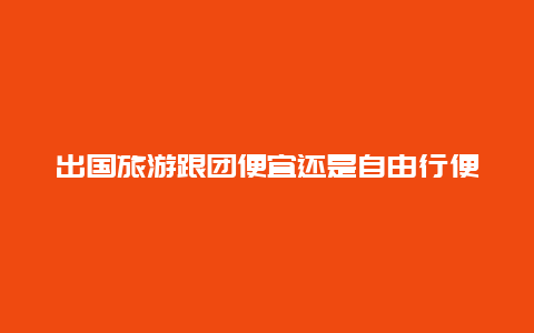 出国旅游跟团便宜还是自由行便宜_出国旅游必须跟团吗？