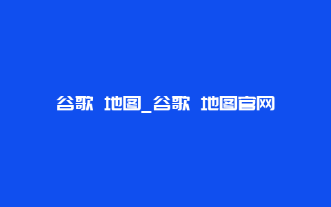 谷歌 地图_谷歌 地图官网