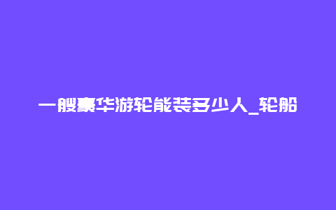 一艘豪华游轮能装多少人_轮船大约能坐多少人？