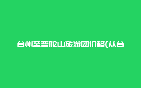 台州至普陀山旅游团价格(从台州怎么坐车去普陀？