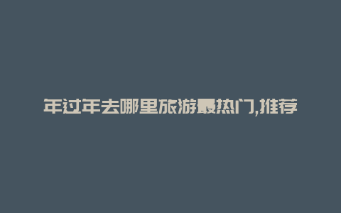 年过年去哪里旅游最热门,推荐几个旅游胜地让你过个充实而难忘的春节