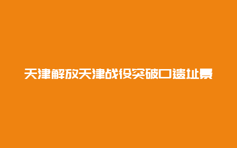 天津解放天津战役突破口遗址景点介绍