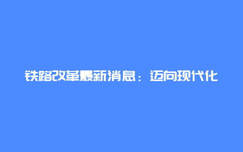 铁路改革最新消息：迈向现代化、高效化的新篇章