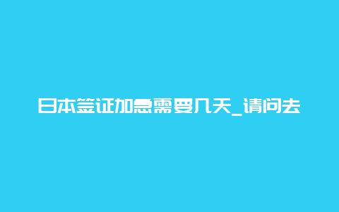 日本签证加急需要几天_请问去日本旅游办理护照需要那些手续最快要几天