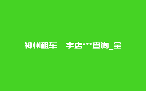 神州租车寰宇店***查询_全国各地神州租车门店***