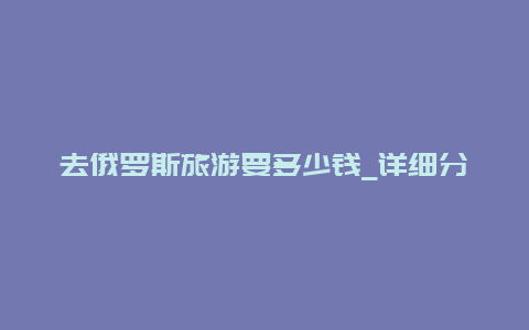 去俄罗斯旅游要多少钱_详细分析俄罗斯旅游费用