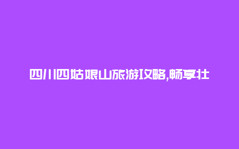 四川四姑娘山旅游攻略,畅享壮丽山水体验独特的文化之旅