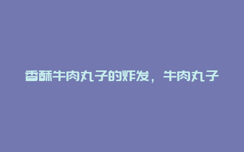 香酥牛肉丸子的炸发，牛肉丸子咋炸