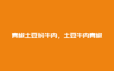 青椒土豆焖牛肉，土豆牛肉青椒的做法