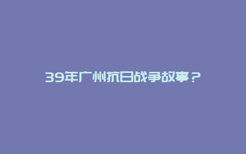 39年广州抗日战争故事？