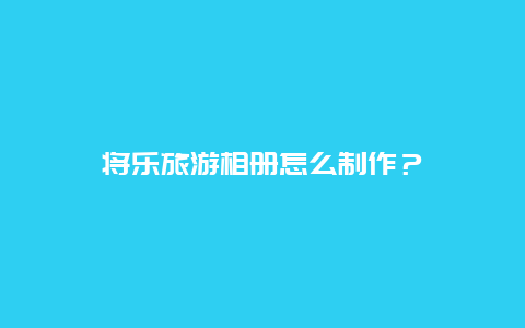 将乐旅游相册怎么制作？