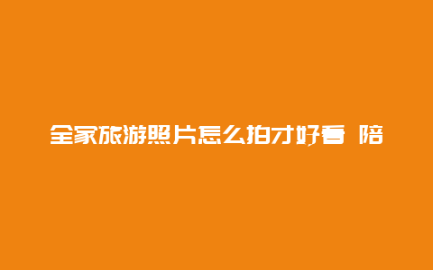 全家旅游照片怎么拍才好看 陪家人旅游发朋友圈的句子？