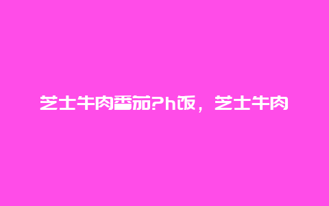 芝士牛肉番茄?h饭，芝士牛肉饭做法