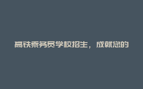 高铁乘务员学校招生，成就您的人生梦想