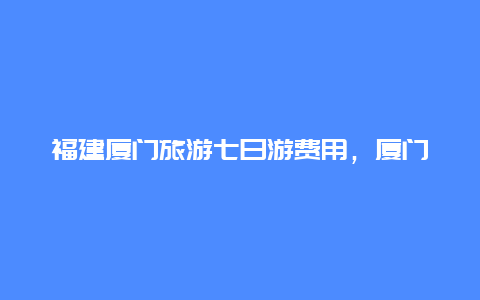 福建厦门旅游七日游费用，厦门武夷山双飞七日游多少钱？