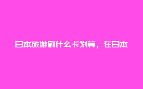 日本旅游刷什么卡划算，在日本用jcb划算还是银联