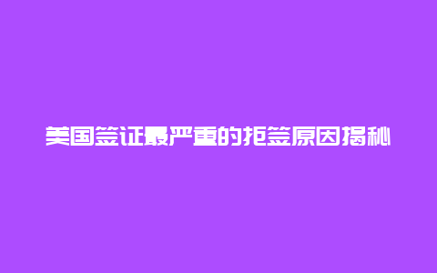 美国签证最严重的拒签原因揭秘,了解这些避免被拒的关键要点