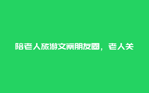 陪老人旅游文案朋友圈，老人关爱老人的经典句子文案？