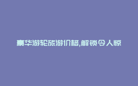 豪华游轮旅游价格,解锁令人惊叹的海上探险之旅