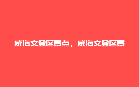 威海文登区景点，威海文登区景点推荐