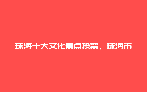 珠海十大文化景点投票，珠海市十大旅游景点是哪些?