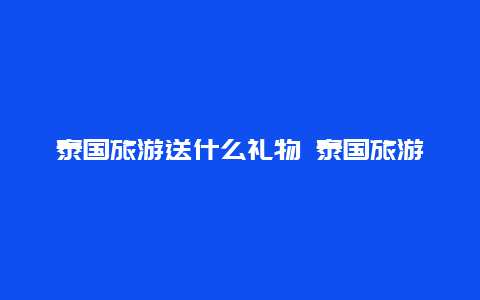 泰国旅游送什么礼物 泰国旅游送领导礼品