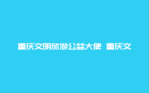 重庆文明旅游公益大使 重庆文明旅游公益大使名单