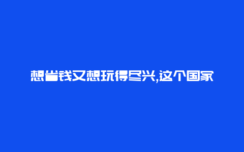 想省钱又想玩得尽兴,这个国家的旅游价格最划算快来了解吧