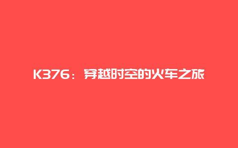 K376：穿越时空的火车之旅