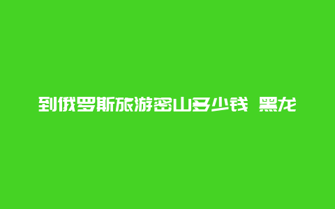 到俄罗斯旅游密山多少钱 黑龙江省密山对面是俄罗斯哪个城市