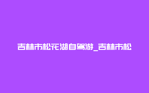 吉林市松花湖自驾游_吉林市松花湖自驾游路线