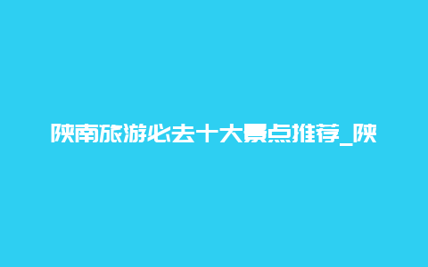 陕南旅游必去十大景点推荐_陕西周边有什么值得游玩的城市