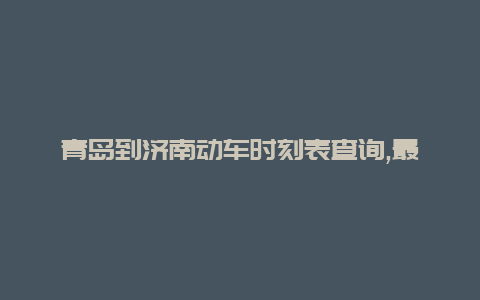 青岛到济南动车时刻表查询,最新青岛到济南高铁时刻表